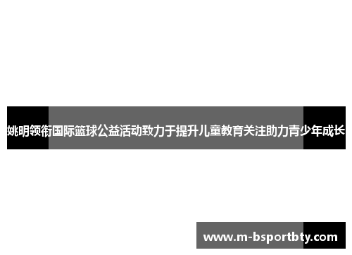 姚明领衔国际篮球公益活动致力于提升儿童教育关注助力青少年成长