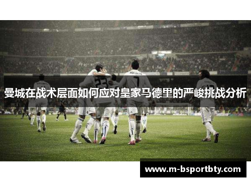曼城在战术层面如何应对皇家马德里的严峻挑战分析
