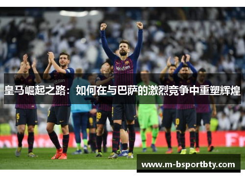 皇马崛起之路：如何在与巴萨的激烈竞争中重塑辉煌