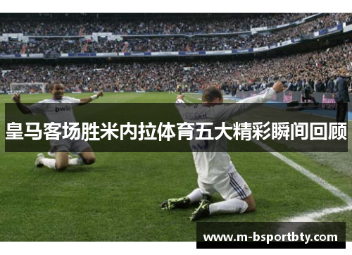 皇马客场胜米内拉体育五大精彩瞬间回顾