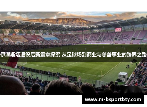 伊涅斯塔退役后新篇章探索 从足球场到商业与慈善事业的跨界之路