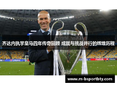 齐达内执掌皇马四年传奇回顾 成就与挑战并行的辉煌历程