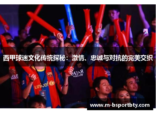 西甲球迷文化传统探秘：激情、忠诚与对抗的完美交织